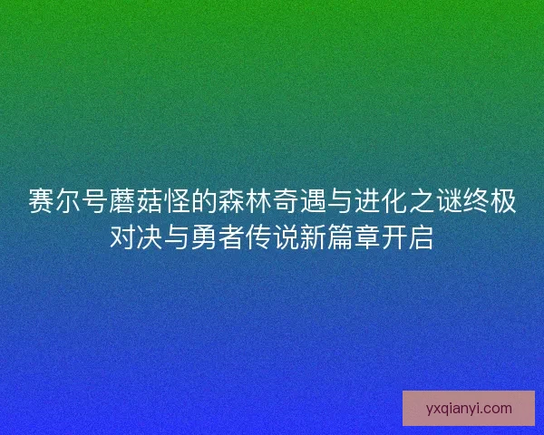 赛尔号蘑菇怪的森林奇遇与进化之谜终极对决与勇者传说新篇章开启
