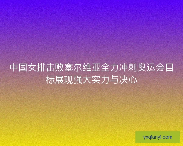 中国女排击败塞尔维亚全力冲刺奥运会目标展现强大实力与决心