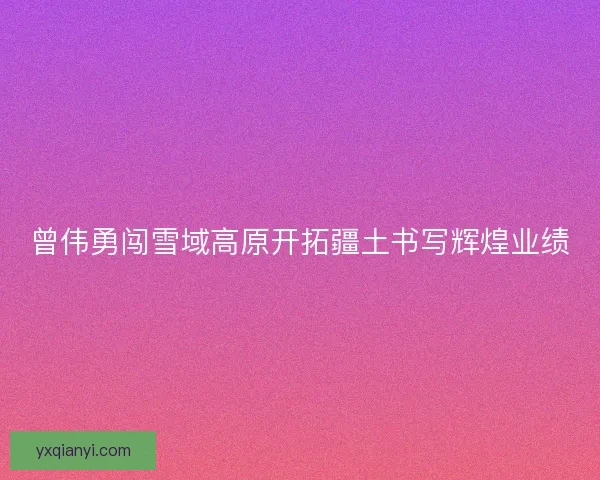 曾伟勇闯雪域高原开拓疆土书写辉煌业绩